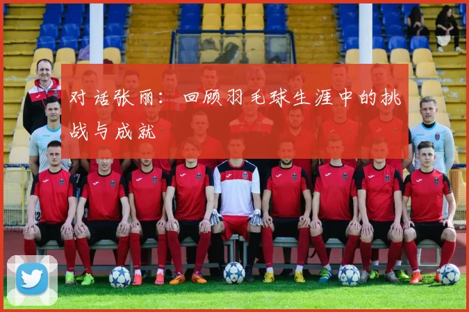 对话张丽：回顾羽毛球生涯中的挑战与成就