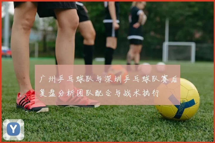 广州乒乓球队与深圳乒乓球队赛后复盘分析团队配合与战术执行