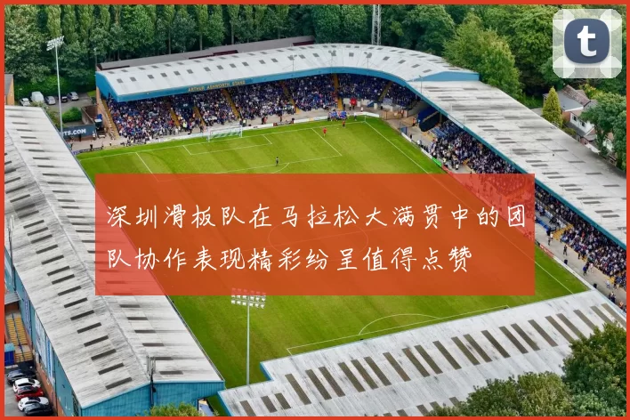 深圳滑板队在马拉松大满贯中的团队协作表现精彩纷呈值得点赞