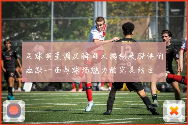 足球明星调皮瞬间大揭秘展现他们幽默一面与球场魅力的完美结合