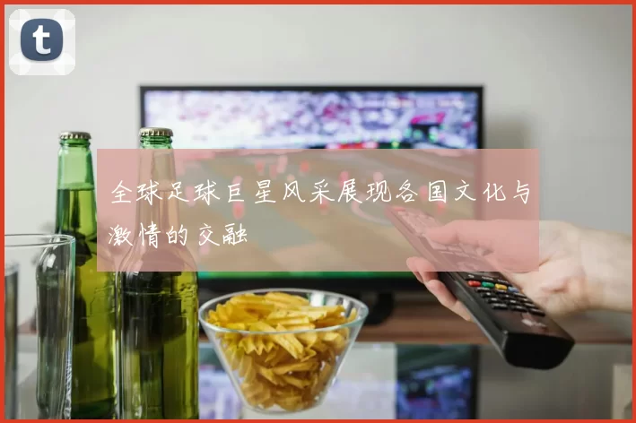 全球足球巨星风采展现各国文化与激情的交融