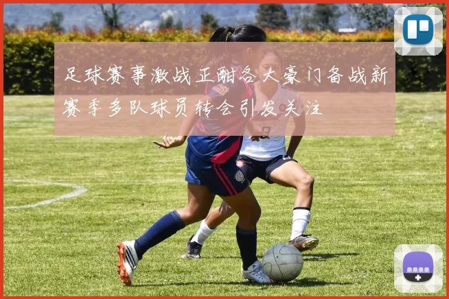 足球赛事激战正酣各大豪门备战新赛季多队球员转会引发关注