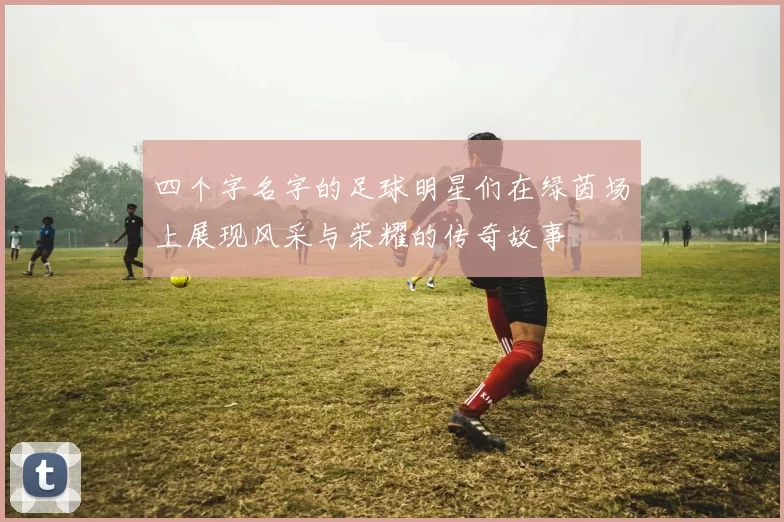 四个字名字的足球明星们在绿茵场上展现风采与荣耀的传奇故事