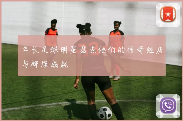 年长足球明星盘点他们的传奇经历与辉煌成就