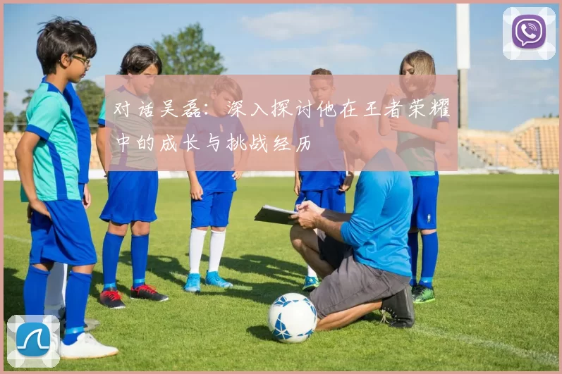 对话吴磊：深入探讨他在王者荣耀中的成长与挑战经历