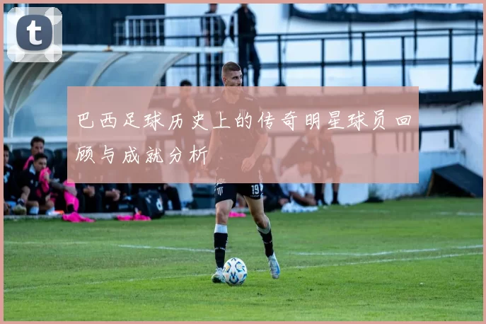 巴西足球历史上的传奇明星球员回顾与成就分析