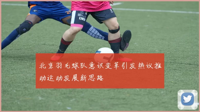 北京羽毛球队意识变革引发热议推动运动发展新思路