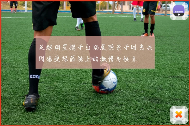 足球明星携子出场展现亲子时光共同感受绿茵场上的激情与快乐
