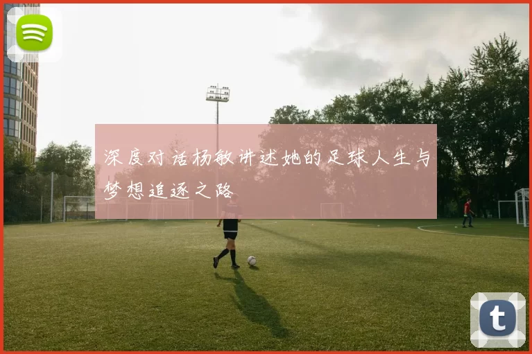 深度对话杨敏讲述她的足球人生与梦想追逐之路