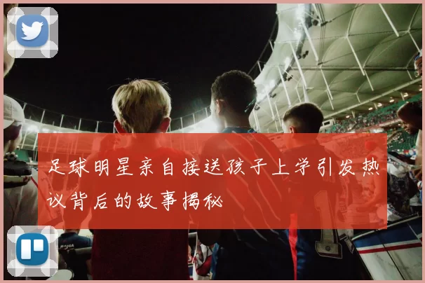 足球明星亲自接送孩子上学引发热议背后的故事揭秘