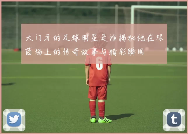 大门牙的足球明星是谁揭秘他在绿茵场上的传奇故事与精彩瞬间