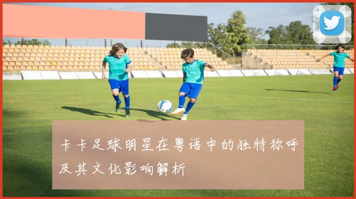 卡卡足球明星在粤语中的独特称呼及其文化影响解析