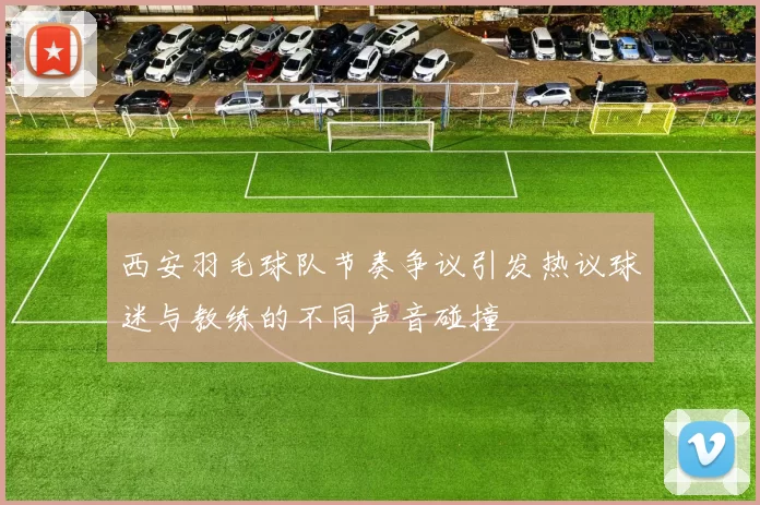 西安羽毛球队节奏争议引发热议球迷与教练的不同声音碰撞