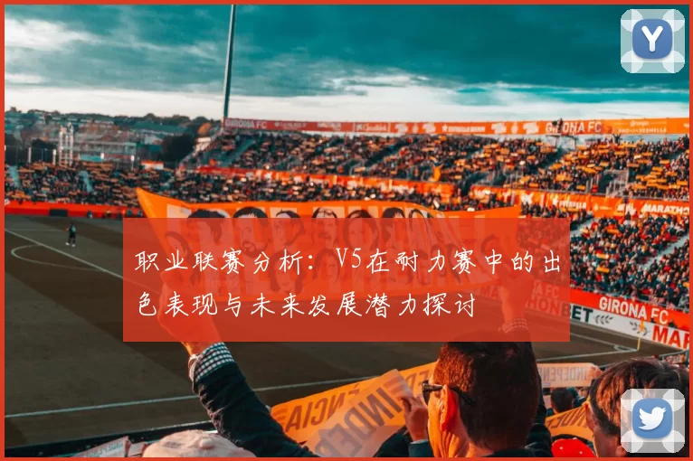 职业联赛分析：V5在耐力赛中的出色表现与未来发展潜力探讨