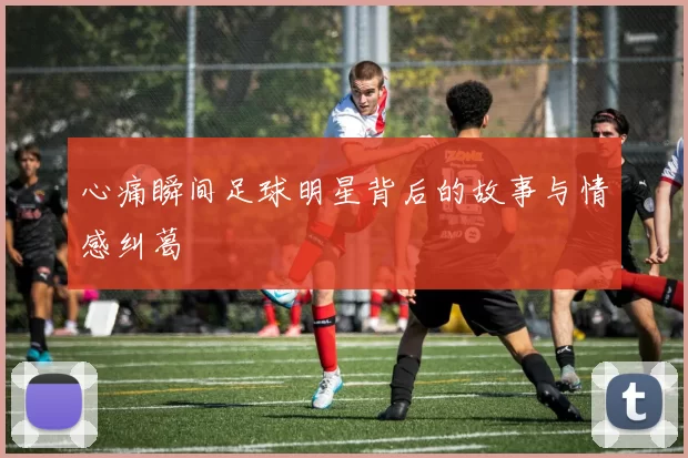 心痛瞬间足球明星背后的故事与情感纠葛