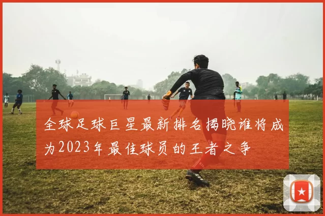 全球足球巨星最新排名揭晓谁将成为2023年最佳球员的王者之争