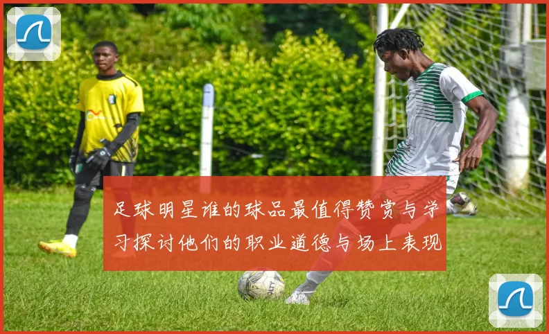 足球明星谁的球品最值得赞赏与学习探讨他们的职业道德与场上表现