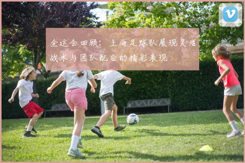 全运会回顾：上海足球队展现灵活战术与团队配合的精彩表现