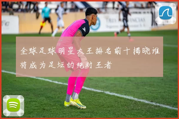 全球足球明星大王排名前十揭晓谁将成为足坛的绝对王者