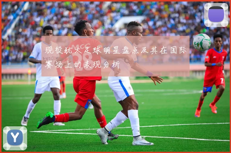 现役犹太足球明星盘点及其在国际赛场上的表现分析