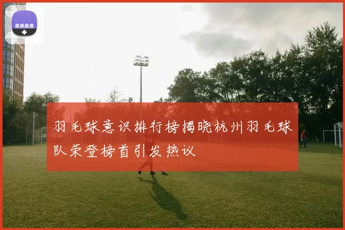 羽毛球意识排行榜揭晓杭州羽毛球队荣登榜首引发热议