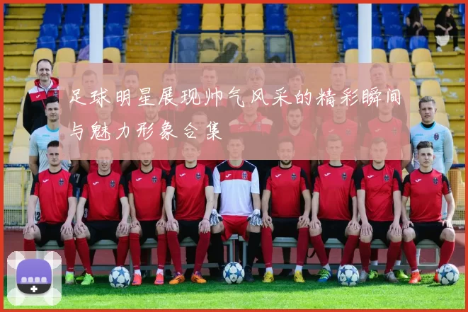 足球明星展现帅气风采的精彩瞬间与魅力形象合集