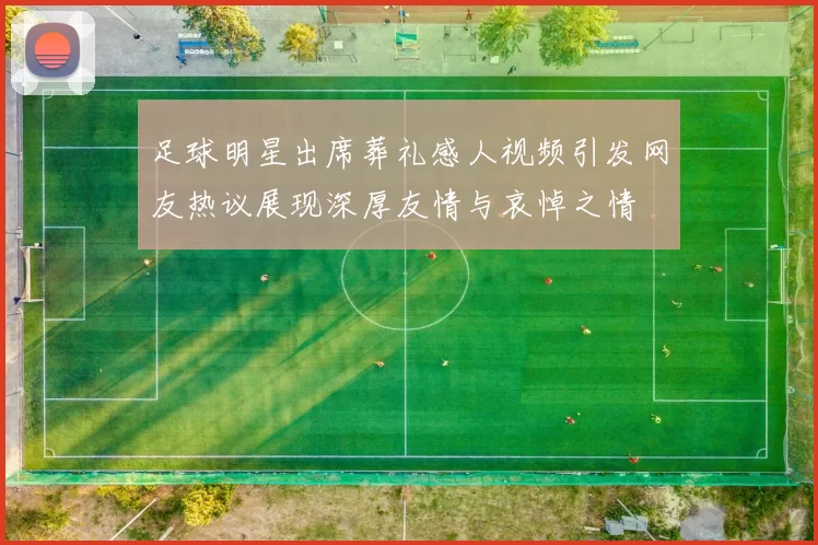 足球明星出席葬礼感人视频引发网友热议展现深厚友情与哀悼之情