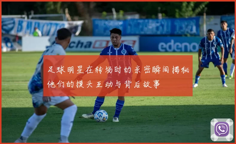 足球明星在转场时的亲密瞬间揭秘他们的摸头互动与背后故事