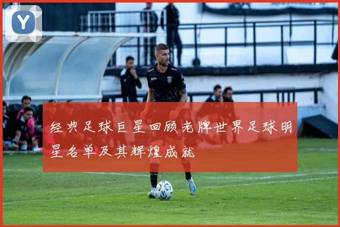 经典足球巨星回顾老牌世界足球明星名单及其辉煌成就