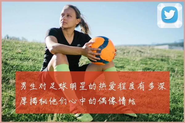 男生对足球明星的热爱程度有多深厚揭秘他们心中的偶像情结