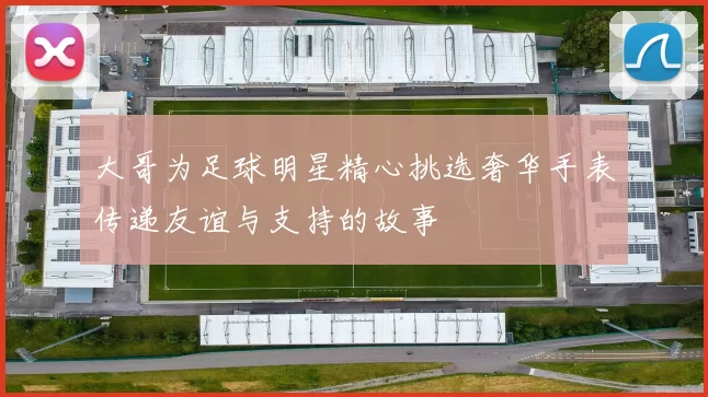 大哥为足球明星精心挑选奢华手表传递友谊与支持的故事