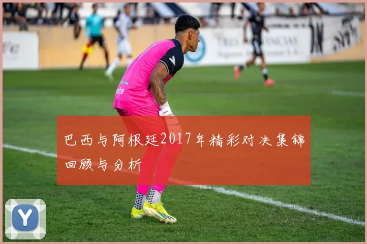巴西与阿根廷2017年精彩对决集锦回顾与分析