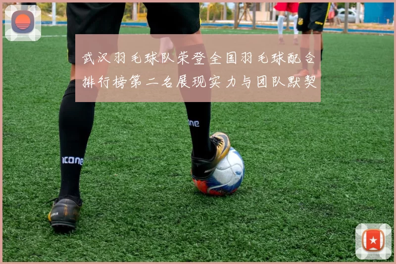 武汉羽毛球队荣登全国羽毛球配合排行榜第二名展现实力与团队默契