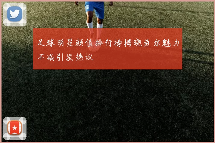足球明星颜值排行榜揭晓劳尔魅力不减引发热议