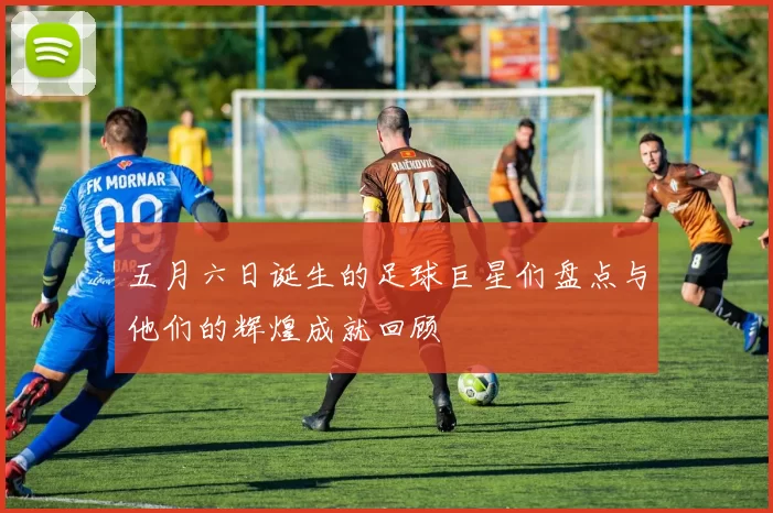 五月六日诞生的足球巨星们盘点与他们的辉煌成就回顾
