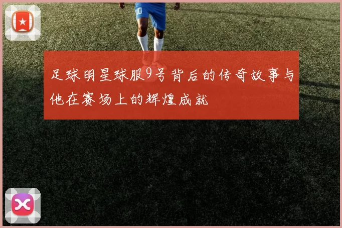 足球明星球服9号背后的传奇故事与他在赛场上的辉煌成就
