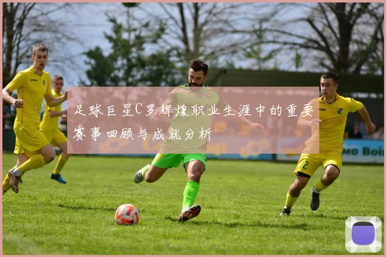 足球巨星C罗辉煌职业生涯中的重要赛事回顾与成就分析