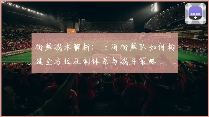 街舞战术解析：上海街舞队如何构建全方位压制体系与战斗策略