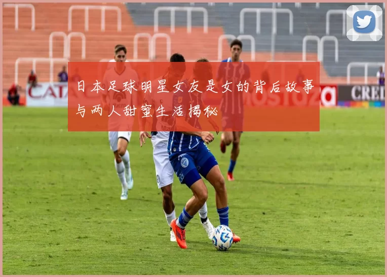 日本足球明星女友是女的背后故事与两人甜蜜生活揭秘