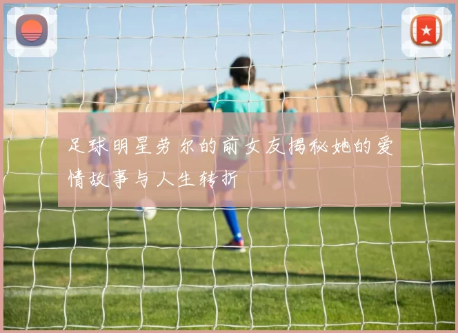 足球明星劳尔的前女友揭秘她的爱情故事与人生转折