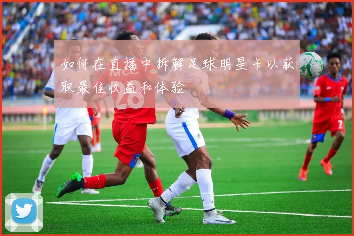 如何在直播中拆解足球明星卡以获取最佳收益和体验