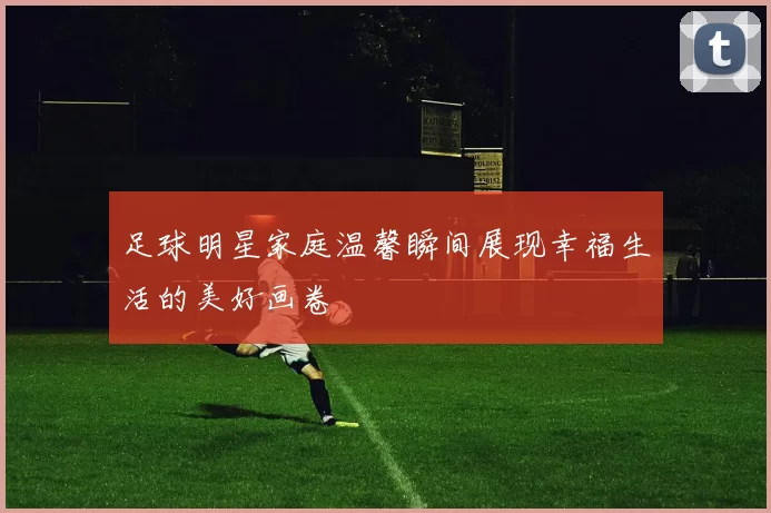 足球明星家庭温馨瞬间展现幸福生活的美好画卷