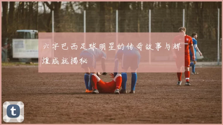 六字巴西足球明星的传奇故事与辉煌成就揭秘