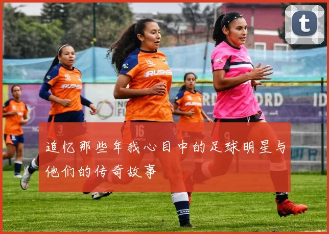 追忆那些年我心目中的足球明星与他们的传奇故事