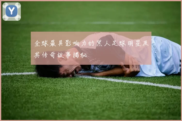 全球最具影响力的黑人足球明星及其传奇故事揭秘