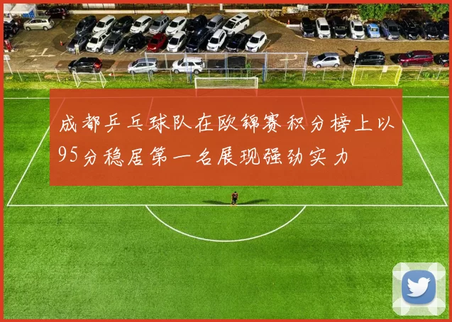 成都乒乓球队在欧锦赛积分榜上以95分稳居第一名展现强劲实力