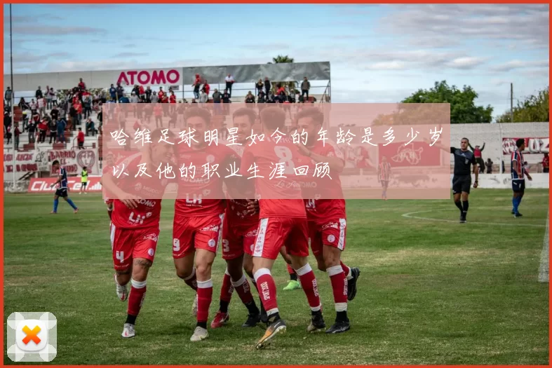 哈维足球明星如今的年龄是多少岁以及他的职业生涯回顾