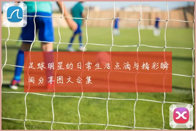 足球明星的日常生活点滴与精彩瞬间分享图文合集