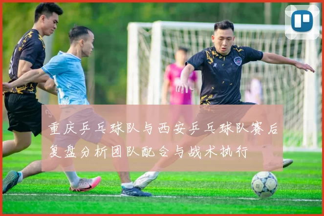 重庆乒乓球队与西安乒乓球队赛后复盘分析团队配合与战术执行