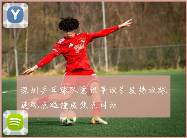 深圳乒乓球队意识争议引发热议球迷观点碰撞成焦点讨论
